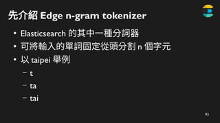 93
先介紹 Edge n-gram tokenizer
●
Elasticsearch 的其中一種分詞器
●
可將輸入的單詞固定從頭分割 n 個字元
●
以 taipei 舉例
– t
– ta
– tai
– taip
 