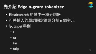 93
先介紹 Edge n-gram tokenizer
●
Elasticsearch 的其中一種分詞器
●
可將輸入的單詞固定從頭分割 n 個字元
●
以 taipei 舉例
– t
– ta
– tai
– taip
 