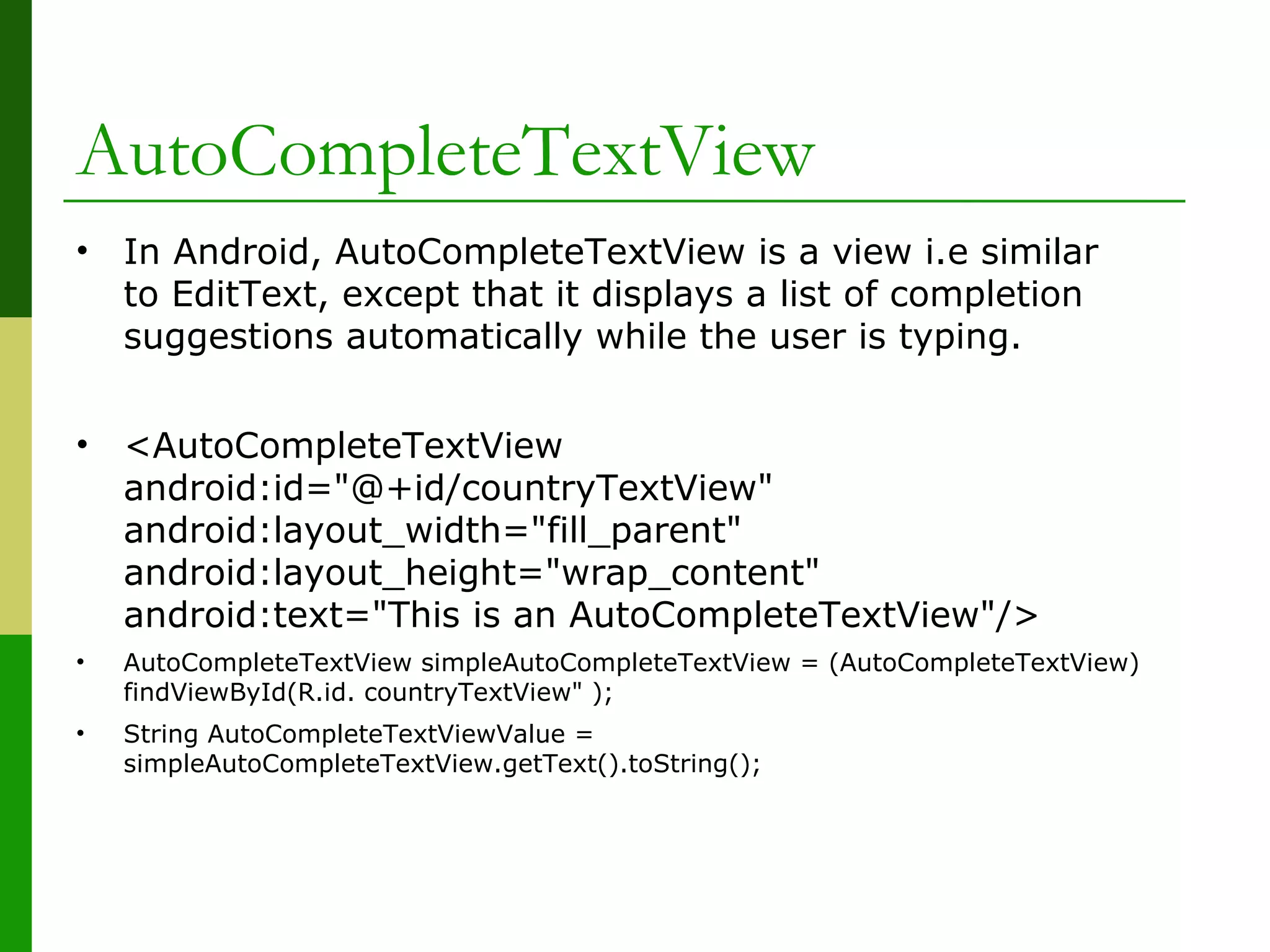 AutoCompleteTextView
• In Android, AutoCompleteTextView is a view i.e similar
to EditText, except that it displays a list of completion
suggestions automatically while the user is typing.
• <AutoCompleteTextView
android:id="@+id/countryTextView"
android:layout_width="fill_parent"
android:layout_height="wrap_content"
android:text="This is an AutoCompleteTextView"/>
• AutoCompleteTextView simpleAutoCompleteTextView = (AutoCompleteTextView)
findViewById(R.id. countryTextView" );
• String AutoCompleteTextViewValue =
simpleAutoCompleteTextView.getText().toString();
 