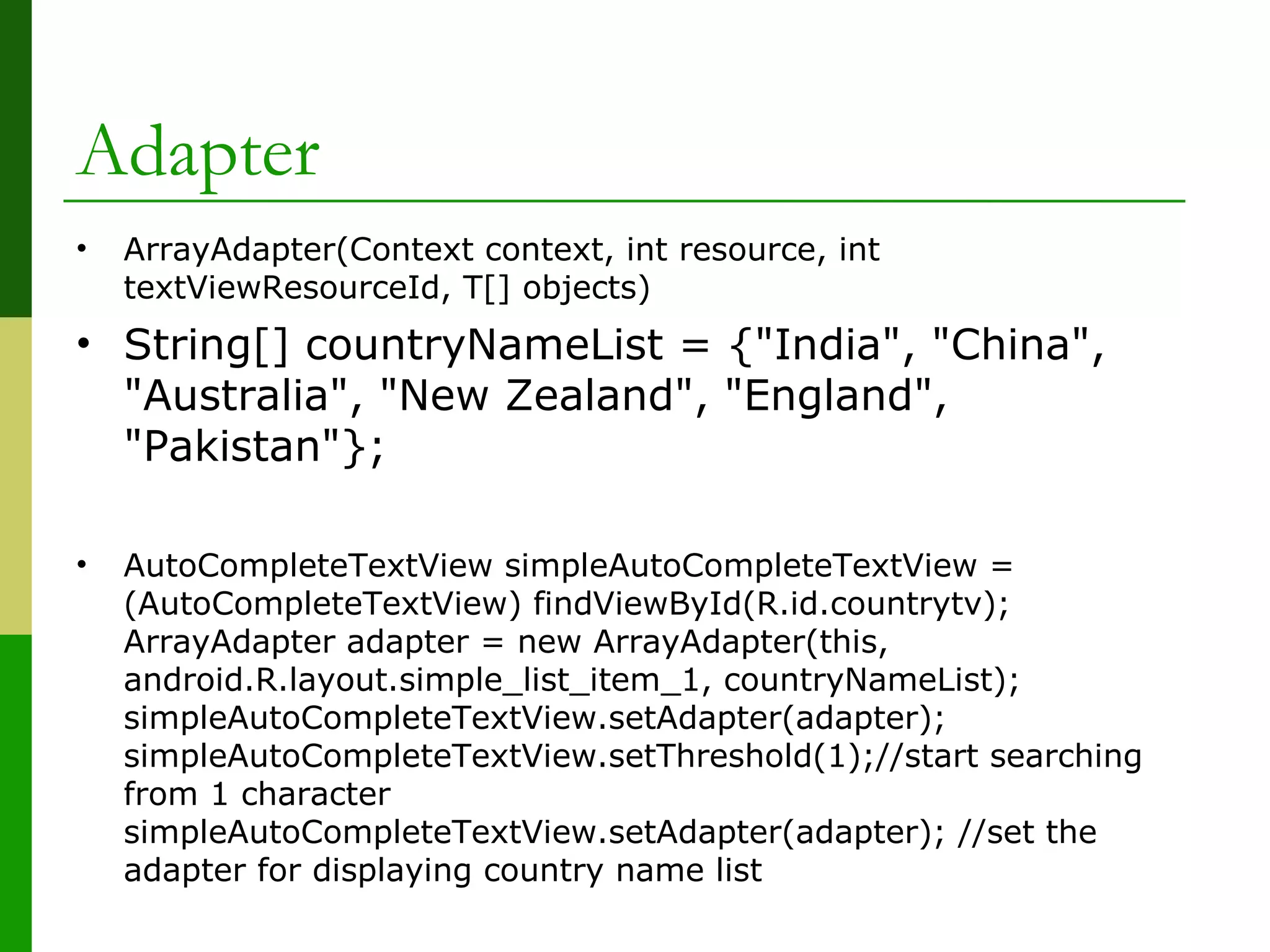 Adapter
• ArrayAdapter(Context context, int resource, int
textViewResourceId, T[] objects)
• String[] countryNameList = {"India", "China",
"Australia", "New Zealand", "England",
"Pakistan"};
• AutoCompleteTextView simpleAutoCompleteTextView =
(AutoCompleteTextView) findViewById(R.id.countrytv);
ArrayAdapter adapter = new ArrayAdapter(this,
android.R.layout.simple_list_item_1, countryNameList);
simpleAutoCompleteTextView.setAdapter(adapter);
simpleAutoCompleteTextView.setThreshold(1);//start searching
from 1 character
simpleAutoCompleteTextView.setAdapter(adapter); //set the
adapter for displaying country name list
 