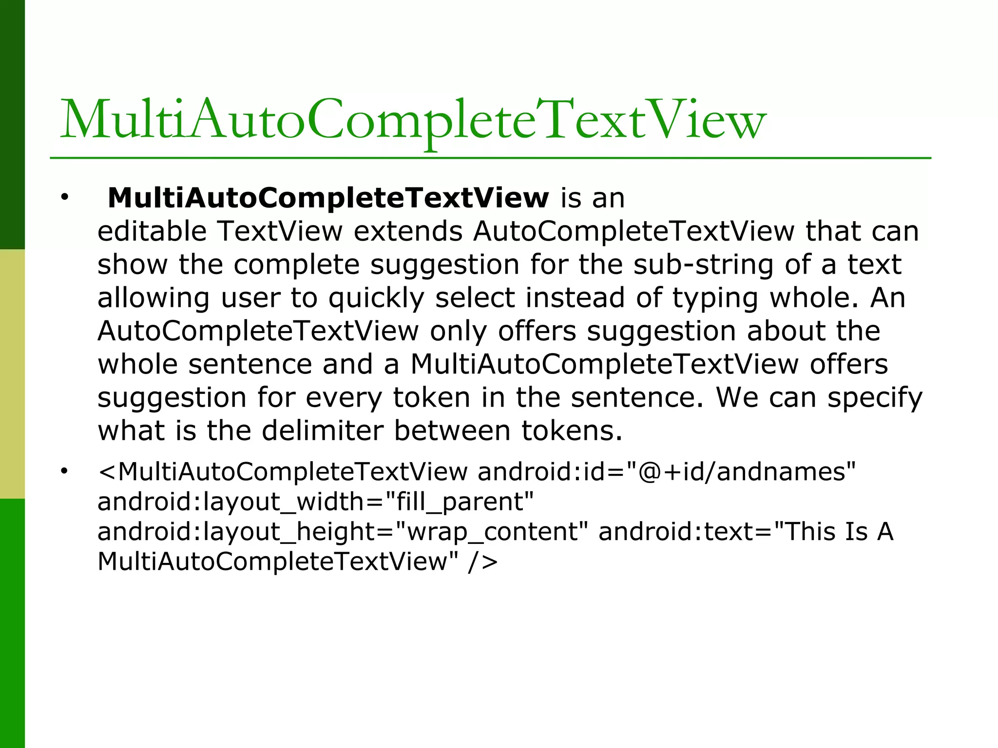 MultiAutoCompleteTextView
•  MultiAutoCompleteTextView is an 
editable TextView extends AutoCompleteTextView that can 
show the complete suggestion for the sub-string of a text 
allowing user to quickly select instead of typing whole. An 
AutoCompleteTextView only offers suggestion about the 
whole sentence and a MultiAutoCompleteTextView offers 
suggestion for every token in the sentence. We can specify 
what is the delimiter between tokens.
• <MultiAutoCompleteTextView android:id="@+id/andnames" 
android:layout_width="fill_parent" 
android:layout_height="wrap_content" android:text="This Is A 
MultiAutoCompleteTextView" />
 