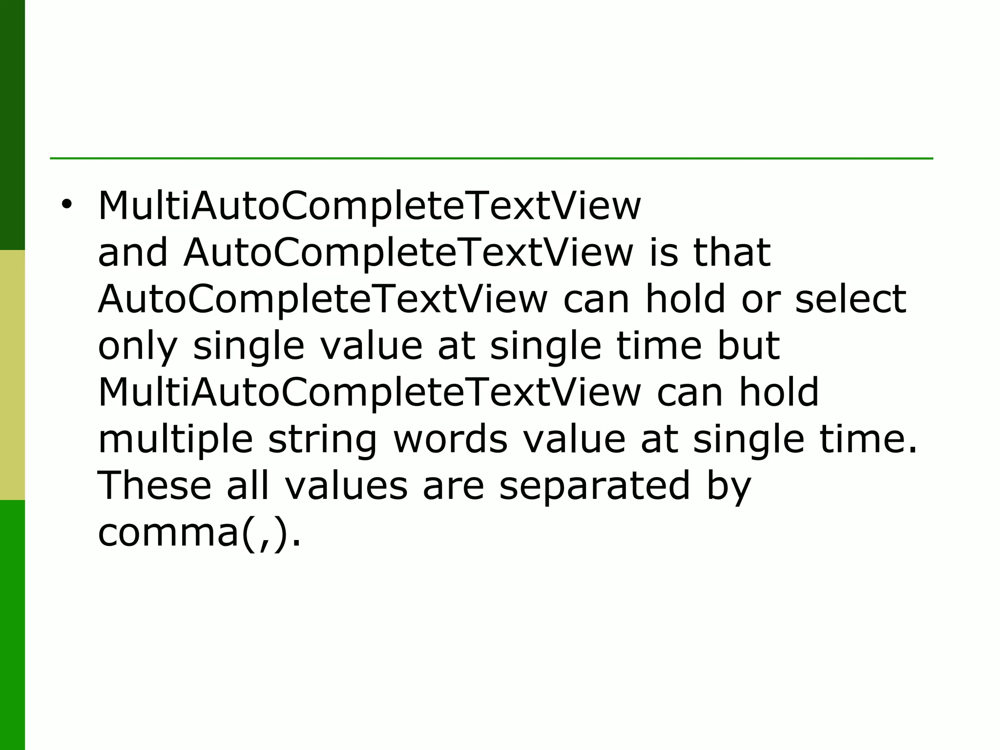 • MultiAutoCompleteTextView 
and AutoCompleteTextView is that 
AutoCompleteTextView can hold or select 
only single value at single time but 
MultiAutoCompleteTextView can hold 
multiple string words value at single time. 
These all values are separated by 
comma(,).
 