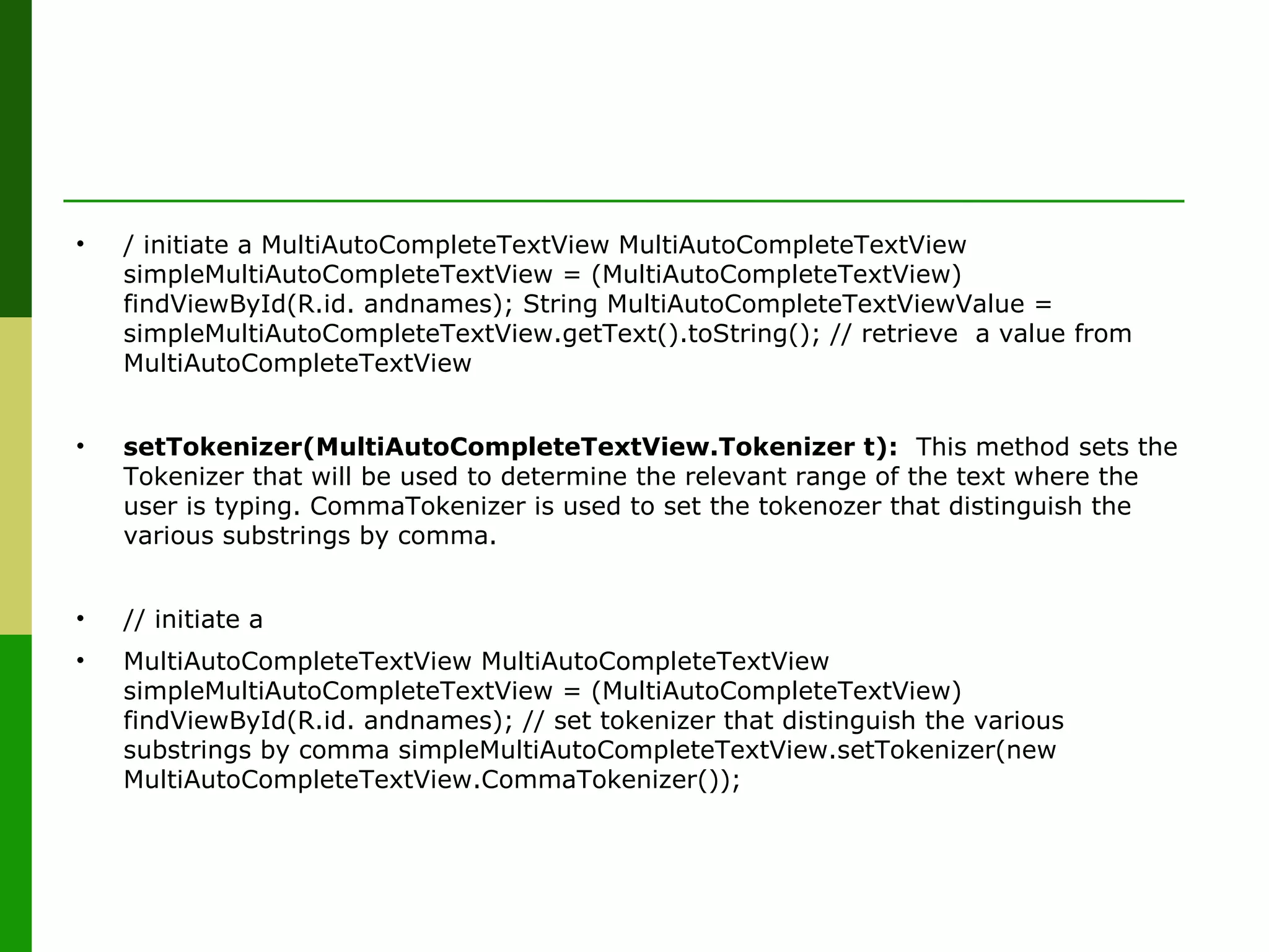 • / initiate a MultiAutoCompleteTextView MultiAutoCompleteTextView 
simpleMultiAutoCompleteTextView = (MultiAutoCompleteTextView) 
findViewById(R.id. andnames); String MultiAutoCompleteTextViewValue = 
simpleMultiAutoCompleteTextView.getText().toString(); // retrieve  a value from 
MultiAutoCompleteTextView
• setTokenizer(MultiAutoCompleteTextView.Tokenizer t):  This method sets the 
Tokenizer that will be used to determine the relevant range of the text where the 
user is typing. CommaTokenizer is used to set the tokenozer that distinguish the 
various substrings by comma.
• // initiate a 
• MultiAutoCompleteTextView MultiAutoCompleteTextView 
simpleMultiAutoCompleteTextView = (MultiAutoCompleteTextView) 
findViewById(R.id. andnames); // set tokenizer that distinguish the various 
substrings by comma simpleMultiAutoCompleteTextView.setTokenizer(new 
MultiAutoCompleteTextView.CommaTokenizer());
 