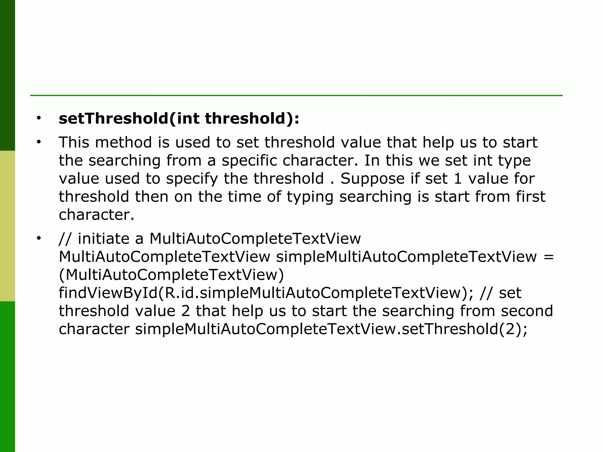 • setThreshold(int threshold):
• This method is used to set threshold value that help us to start
the searching from a specific character. In this we set int type
value used to specify the threshold . Suppose if set 1 value for
threshold then on the time of typing searching is start from first
character.
• // initiate a MultiAutoCompleteTextView
MultiAutoCompleteTextView simpleMultiAutoCompleteTextView =
(MultiAutoCompleteTextView)
findViewById(R.id.simpleMultiAutoCompleteTextView); // set
threshold value 2 that help us to start the searching from second
character simpleMultiAutoCompleteTextView.setThreshold(2);
 