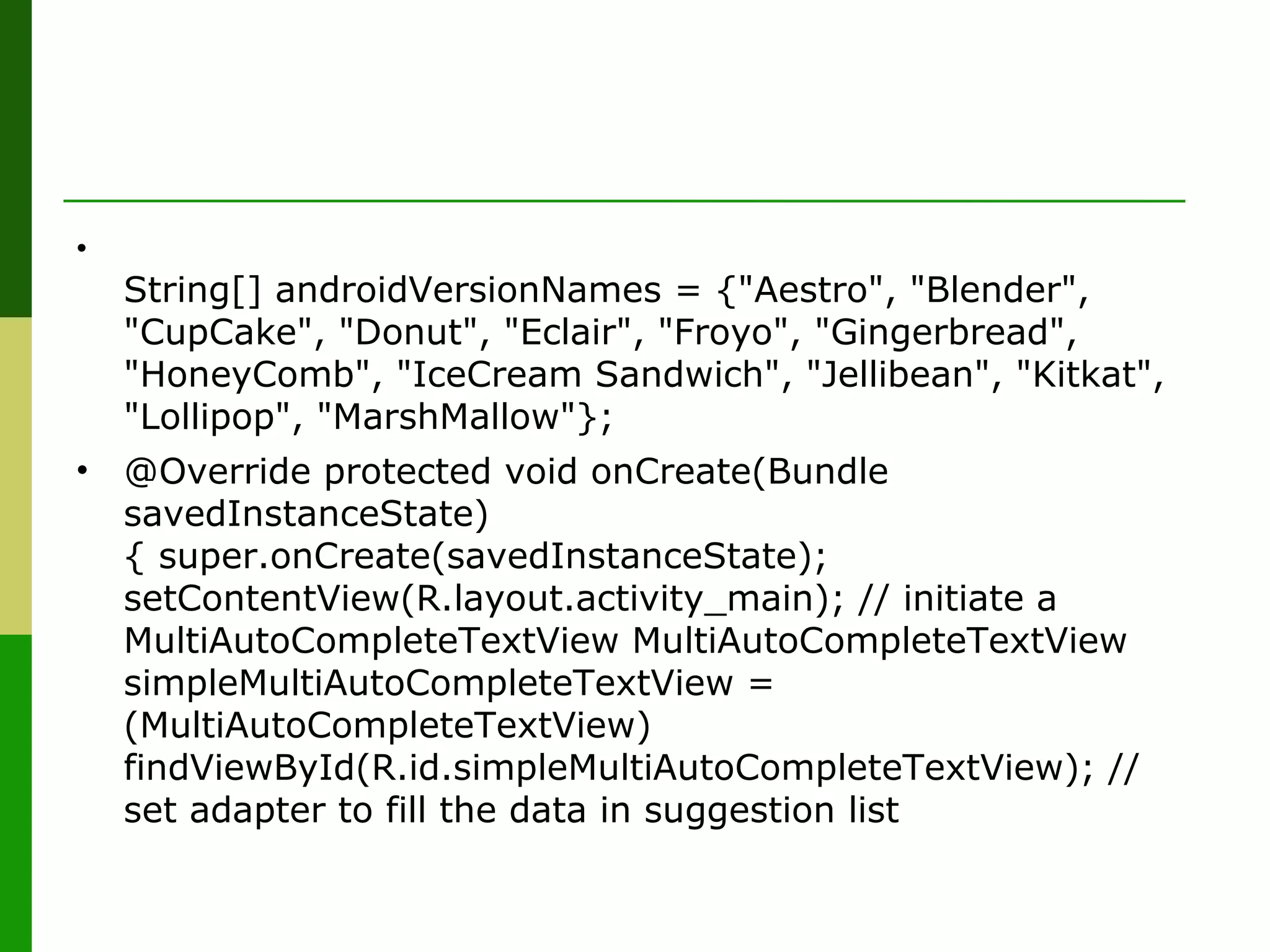 •
String[] androidVersionNames = {"Aestro", "Blender",
"CupCake", "Donut", "Eclair", "Froyo", "Gingerbread",
"HoneyComb", "IceCream Sandwich", "Jellibean", "Kitkat",
"Lollipop", "MarshMallow"};
• @Override protected void onCreate(Bundle
savedInstanceState)
{ super.onCreate(savedInstanceState);
setContentView(R.layout.activity_main); // initiate a
MultiAutoCompleteTextView MultiAutoCompleteTextView
simpleMultiAutoCompleteTextView =
(MultiAutoCompleteTextView)
findViewById(R.id.simpleMultiAutoCompleteTextView); //
set adapter to fill the data in suggestion list
 