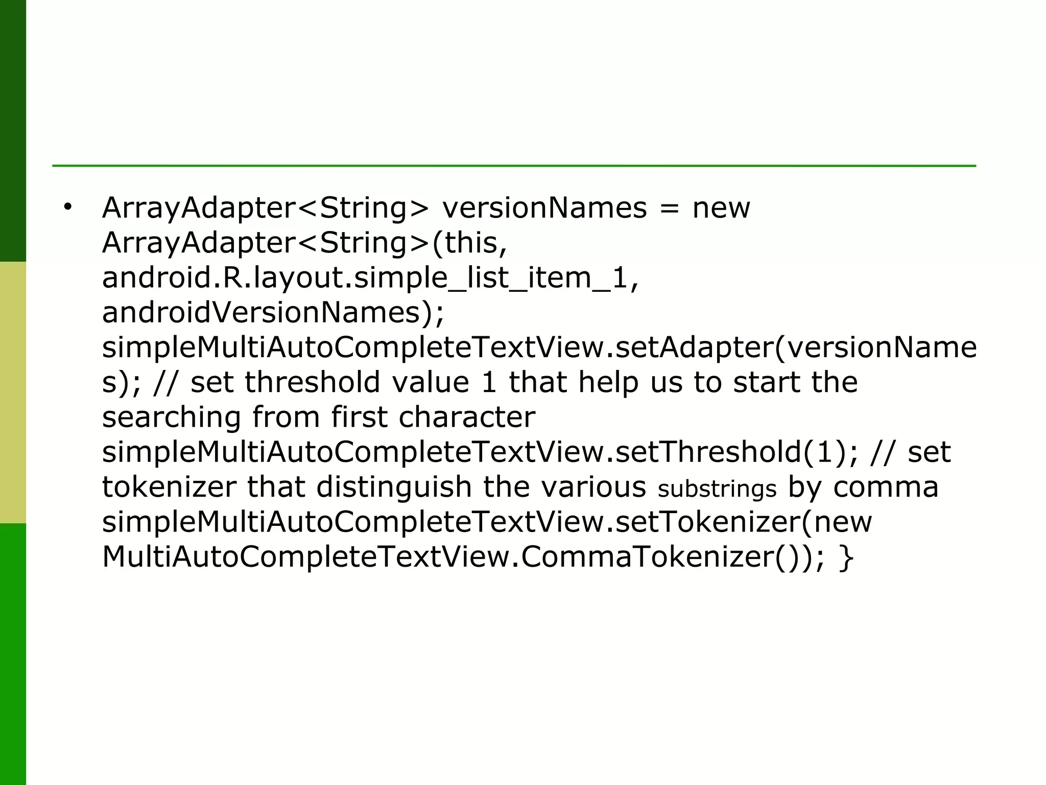 • ArrayAdapter<String> versionNames = new
ArrayAdapter<String>(this,
android.R.layout.simple_list_item_1,
androidVersionNames);
simpleMultiAutoCompleteTextView.setAdapter(versionName
s); // set threshold value 1 that help us to start the
searching from first character
simpleMultiAutoCompleteTextView.setThreshold(1); // set
tokenizer that distinguish the various substrings by comma
simpleMultiAutoCompleteTextView.setTokenizer(new
MultiAutoCompleteTextView.CommaTokenizer()); }
 