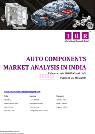 AUTO COMPONENTS
        MARKET ANALYSIS IN INDIA
                                                                                                   Reference code: IRRMRACMAR11-01

                                                                                                               Published On: 15Mar2011




           www.internationalresearchreport.com
           India                                                  Malaysia                               Singapore

           #42, II Floor,                                         3, Jalan BP 3/17,                      7500ª Beach Road

           Venkatarathinam Nagar,                                 Bandar Bukit Puchonga,                 #08-313, the Plaza

           Adyar, Chennai.                                        47100 Puchong,                         Singapore 199591

           Tamil Nadu, India                                      Selangor Darul Ehsan, Malaysia




Auto Components Market Analysis in India @IRR

This profile is a licensed product and is not to be photocopied
 
