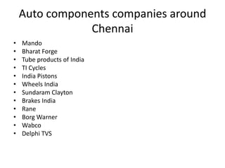 Auto components companies around
                Chennai
•   Mando
•   Bharat Forge
•   Tube products of India
•   TI Cycles
•   India Pistons
•   Wheels India
•   Sundaram Clayton
•   Brakes India
•   Rane
•   Borg Warner
•   Wabco
•   Delphi TVS
 