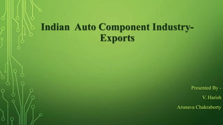 Indian Auto Component Industry-
Exports
Presented By -
V. Harish
Arunava Chakraborty
 