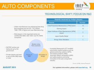 Source: ACMA, Aranca Research
• Indian manufacturers are embracing best shop
floor practices such as 5-S, 7-W, Kaizen,
TQM, TPM, 6 Sigma and Lean Manufacturing
• Most players in the organised sector are
certified ISO 9000, ISO 14001 and TS 16949
companies
Innovation in
design
Focus on
R&D
• Increased deployment of IT-enabled
automobile support systems such as
global positioning systems (GPS),
anti-braking systems (ABS),
automatic speech recognition (ASR)
and safety systems promoting
innovation in the auto components
industry
• NATRiP centres are
being set up by the
government
• Private players are keen
to set up their R&D base
in India
Modern shop
floor practices
Awards received by Indian players
Awards Number
Total Productive Maintenance (TPM) Award 15
Deming Award 12
Japan Institute of Plant Maintenance (JIPM)
Award
3
Japan Quality Medal 2
Shingo Silver Medallion 1
 