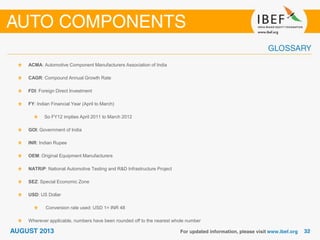 ACMA: Automotive Component Manufacturers Association of India
CAGR: Compound Annual Growth Rate
FDI: Foreign Direct Investment
FY: Indian Financial Year (April to March)
So FY12 implies April 2011 to March 2012
GOI: Government of India
INR: Indian Rupee
OEM: Original Equipment Manufacturers
NATRiP: National Automotive Testing and R&D Infrastructure Project
SEZ: Special Economic Zone
USD: US Dollar
Conversion rate used: USD 1= INR 48
Wherever applicable, numbers have been rounded off to the nearest whole number
 