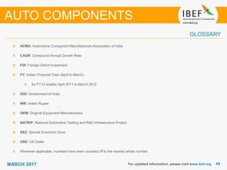 4444MARCH 2017 For updated information, please visit www.ibef.org
ACMA: Automotive Component Manufacturers Association of India
CAGR: Compound Annual Growth Rate
FDI: Foreign Direct Investment
FY: Indian Financial Year (April to March)
So FY12 implies April 2011 to March 2012
GOI: Government of India
INR: Indian Rupee
OEM: Original Equipment Manufacturers
NATRiP: National Automotive Testing and R&D Infrastructure Project
SEZ: Special Economic Zone
USD: US Dollar
Wherever applicable, numbers have been rounded off to the nearest whole number
GLOSSARY
AUTO COMPONENTS
 