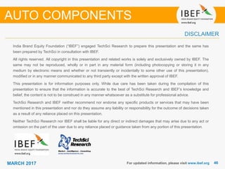 4646MARCH 2017
India Brand Equity Foundation (“IBEF”) engaged TechSci Research to prepare this presentation and the same has
been prepared by TechSci in consultation with IBEF.
All rights reserved. All copyright in this presentation and related works is solely and exclusively owned by IBEF. The
same may not be reproduced, wholly or in part in any material form (including photocopying or storing it in any
medium by electronic means and whether or not transiently or incidentally to some other use of this presentation),
modified or in any manner communicated to any third party except with the written approval of IBEF.
This presentation is for information purposes only. While due care has been taken during the compilation of this
presentation to ensure that the information is accurate to the best of TechSci Research and IBEF’s knowledge and
belief, the content is not to be construed in any manner whatsoever as a substitute for professional advice.
TechSci Research and IBEF neither recommend nor endorse any specific products or services that may have been
mentioned in this presentation and nor do they assume any liability or responsibility for the outcome of decisions taken
as a result of any reliance placed on this presentation.
Neither TechSci Research nor IBEF shall be liable for any direct or indirect damages that may arise due to any act or
omission on the part of the user due to any reliance placed or guidance taken from any portion of this presentation.
For updated information, please visit www.ibef.org
DISCLAIMER
AUTO COMPONENTS
 