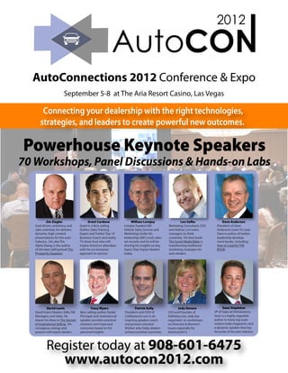 AutoConnections 2012 Conference & Expo
                        September 5-8 at The Aria Resort Casino, Las Vegas

       Connecting your dealership with the right technologies,
      strategies, and leaders to create powerful new outcomes.

Powerhouse Keynote Speakers
70 Workshops, Panel Discussions & Hands-on Labs



            Jim Ziegler                    Grant Cardone                 William Lovejoy                   Lon Safko                 Dave Anderson
   Goal driven, ambitious and        Grant is a Best-selling       Lovejoy headed GM              Marketing Consultant, CEO,     President of Dave
   sales oriented, Jim delivers      Author, Sales Training        Vehicle Sales, Service and     and Author, Lon trains         Anderson’s Learn To Lead,
   dynamic, high content             Expert and Twitter Top 10     Marketing. Under his           managers to think              Dave is author of twelve
   presentations for the auto        Business Coach and reality    leadership, GM's truck sales   creatively. His best book      leadership develop-
   industry. Jim, aka The            TV show host who will         set records and he will be     The Social Media Bible, is     ment books, including
   Alpha Dawg, is the author         inspire AutoCon attendees     sharing his insights on key    transforming traditional       How to Lead by THE
   of the best selling book The      with his no nonsense          topics that impact dealers     marketing strategies for       BOOK.
   Prosperity Equation.              approach to success.          today.                         auto dealers.




            David Lewis                     Tracy Myers                    Patrick Kelly                  Jody Devere                Sean Stapleton
   David trains Dealers, GMs, F&I    Best-selling author, Dealer   President and COO of           CEO and Founder of           VP of Sales at VinSolutions,
   Managers, and Sales. He           Principal, and motivational   CarResearch.com is an          AskPatty.com, Jody has       Sean is a highly regarded
   shares his ideas in The Secrets   speaker provides practical    inspiring speaker, coach,      organized six workshops      author in many top auto-
   of Inspirational Selling. His     solutions and improved        and process oriented           on Diversity & Women’s       motive trade magazines and
   contagious energy and             outcomes based on his         thinker who helps dealers      Issues especially for        a dynamic speaker that has
   passion will inspire dealers.     personal insights.            achieve positive outcomes.     AutoCon2012.                 the pulse of the auto industry.




           Register today at 908-601-6475
                         www.autocon2012.com
 