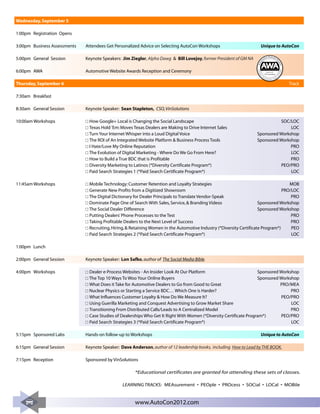 Wednesday, September 5

1:00pm Registration Opens

3:00pm Business Assessments   Attendees Get Personalized Advice on Selecting AutoCon Workshops                                  Unique to AutoCon

5:00pm General Session        Keynote Speakers: Jim Ziegler, Alpha Dawg & Bill Lovejoy, former President of GM NA

6:00pm AWA                    Automotive Website Awards Reception and Ceremony




                                                                                                                                                                                           e dia
                                                                                                                     Te c h n




                                                                                                                                                                                        lM
                                                                                                                        olo
                                                                                                                                           PCG Consulting




                                                                                                                                                                                       cia
                                                                                                                            gy




                                                                                                                                                                               So
                                                                                                                                 Se                                                •




                                                                                                                                •
                                                                                                                                      ar                                       n
                                                                                                                                           ch                        e   sig
                                                                                                                                                M ark
                                                                                                                                                        e ti n g • D



Thursday, September 6                                                                                                                                                                              Track

7:30am Breakfast

8:30am General Session        Keynote Speaker: Sean Stapleton, CSO, VinSolutions

10:00am Workshops              How Google+ Local is Changing the Social Landscape                                             SOC/LOC
                               Texas Hold 'Em: Moves Texas Dealers are Making to Drive Internet Sales                             LOC
                               Turn Your Internet Whisper into a Loud Digital Voice                                Sponsored Workshop
                               The ROI of An Integrated Website Platform & Business Process Tools                  Sponsored Workshop
                               I Hate/Love My Online Reputation                                                                   PRO
                               The Evolution of Digital Marketing - Where Do We Go From Here?                                     LOC
                               How to Build a True BDC that is Profitable                                                         PRO
                               Diversity Marketing to Latinos (*Diversity Certificate Program*)                               PEO/PRO
                               Paid Search Strategies 1 (*Paid Search Certificate Program*)                                       LOC

11:45am Workshops              Mobile Technology: Customer Retention and Loyalty Strategies                                          MOB
                               Generate New Profits from a Digitized Showroom                                                     PRO/LOC
                               The Digital Dictionary for Dealer Principals to Translate Vendor-Speak                                 PRO
                               Dominate Page One of Search With Sales, Service, & Branding Videos                     Sponsored Workshop
                               The Social Dealer Difference                                                           Sponsored Workshop
                               Putting Dealers’ Phone Processes to the Test                                                           PRO
                               Taking Profitable Dealers to the Next Level of Success                                                 PRO
                               Recruiting, Hiring, & Retaining Women in the Automotive Industry (*Diversity Certificate Program*)     PEO
                               Paid Search Strategies 2 (*Paid Search Certificate Program*)                                           LOC

1:00pm Lunch

2:00pm General Session        Keynote Speaker: Lon Safko, author of The Social Media Bible.

4:00pm Workshops               Dealer e-Process Websites - An Insider Look At Our Platform                          Sponsored Workshop
                               The Top 10 Ways To Woo Your Online Buyers                                            Sponsored Workshop
                               What Does it Take for Automotive Dealers to Go from Good to Great                              PRO/MEA
                               Nuclear Physics or Starting a Service BDC… Which One is Harder?                                     PRO
                               What Influences Customer Loyalty & How Do We Measure It?                                        PEO/PRO
                               Using Guerilla Marketing and Conquest Advertising to Grow Market Share                              LOC
                               Transitioning From Distributed Calls/Leads to A Centralized Model                                   PRO
                               Case Studies of Dealerships Who Get It Right With Women (*Diversity Certificate Program*)       PEO/PRO
                               Paid Search Strategies 3 (*Paid Search Certificate Program*)                                        LOC

5:15pm Sponsored Labs         Hands-on follow-up to Workshops                                                                   Unique to AutoCon

6:15pm General Session        Keynote Speaker: Dave Anderson, author of 12 leadership books, including How to Lead by THE BOOK.

7:15pm Reception              Sponsored by VinSolutions

                                                       *Educational certificates are granted for attending these sets of classes.

                                                LEARNING TRACKS: MEAsurement • PEOple • PROcess • SOCial • LOCal • MOBile


                                                       www.AutoCon2012.com
 