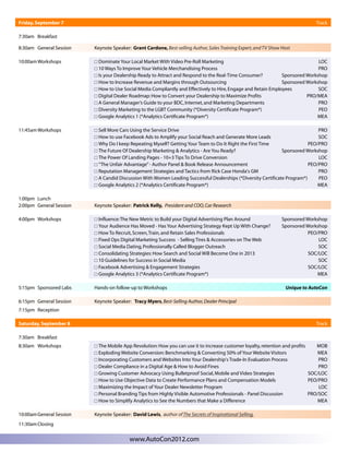 Friday, September 7                                                                                                            Track

7:30am Breakfast

8:30am General Session    Keynote Speaker: Grant Cardone, Best-selling Author, Sales Training Expert, and TV Show Host

10:00am Workshops          Dominate Your Local Market With Video Pre-Roll Marketing                                           LOC
                           10 Ways To Improve Your Vehicle Merchandising Process                                              PRO
                           Is your Dealership Ready to Attract and Respond to the Real-Time Consumer?          Sponsored Workshop
                           How to Increase Revenue and Margins through Outsourcing                             Sponsored Workshop
                           How to Use Social Media Compliantly and Effectively to Hire, Engage and Retain Employees           SOC
                           Digital Dealer Roadmap: How to Convert your Dealership to Maximize Profits                    PRO/MEA
                           A General Manager’s Guide to your BDC, Internet, and Marketing Departments                         PRO
                           Diversity Marketing to the LGBT Community (*Diversity Certificate Program*)                        PEO
                           Google Analytics 1 (*Analytics Certificate Program*)                                              MEA

11:45am Workshops          Sell More Cars Using the Service Drive                                                              PRO
                           How to use Facebook Ads to Amplify your Social Reach and Generate More Leads                        SOC
                           Why Do I keep Repeating Myself? Getting Your Team to Do It Right the First Time                 PEO/PRO
                           The Future Of Dealership Marketing & Analytics - Are You Ready?                     Sponsored Workshop
                           The Power Of Landing Pages - 10+3 Tips To Drive Conversion                                          LOC
                           “The Unfair Advantage” - Author Panel & Book Release Announcement                               PEO/PRO
                           Reputation Management Strategies and Tactics from Rick Case Honda's GM                              PRO
                           A Candid Discussion With Women Leading Successful Dealerships (*Diversity Certificate Program*)     PEO
                           Google Analytics 2 (*Analytics Certificate Program*)                                                MEA

1:00pm Lunch
2:00pm General Session    Keynote Speaker: Patrick Kelly, President and COO, Car Research

4:00pm Workshops           Influence: The New Metric to Build your Digital Advertising Plan Around               Sponsored Workshop
                           Your Audience Has Moved - Has Your Advertising Strategy Kept Up With Change?          Sponsored Workshop
                           How To Recruit, Screen, Train, and Retain Sales Professionals                                    PEO/PRO
                           Fixed Ops Digital Marketing Success - Selling Tires & Accessories on The Web                         LOC
                           Social Media Dating, Professionally Called Blogger Outreach                                          SOC
                           Consolidating Strategies: How Search and Social Will Become One in 2013                          SOC/LOC
                           10 Guidelines for Success in Social Media                                                            SOC
                           Facebook Advertising & Engagement Strategies                                                     SOC/LOC
                           Google Analytics 3 (*Analytics Certificate Program*)                                                 MEA

5:15pm Sponsored Labs     Hands-on follow-up to Workshops                                                          Unique to AutoCon

6:15pm General Session    Keynote Speaker: Tracy Myers, Best-Selling Author, Dealer Principal
7:15pm Reception

Saturday, September 8                                                                                                          Track

7:30am Breakfast
8:30am Workshops           The Mobile App Revolution: How you can use it to increase customer loyalty, retention and profits    MOB
                           Exploding Website Conversion: Benchmarking & Converting 50% of Your Website Visitors                  MEA
                           Incorporating Customers and Websites Into Your Dealership's Trade-In Evaluation Process               PRO
                           Dealer Compliance in a Digital Age & How to Avoid Fines                                               PRO
                           Growing Customer Advocacy Using Bulletproof Social, Mobile and Video Strategies                   SOC/LOC
                           How to Use Objective Data to Create Performance Plans and Compensation Models                     PEO/PRO
                           Maximizing the Impact of Your Dealer Newsletter Program                                               LOC
                           Personal Branding Tips from Highly Visible Automotive Professionals - Panel Discussion            PRO/SOC
                           How to Simplify Analytics to See the Numbers that Make a Difference                                   MEA

10:00am General Session   Keynote Speaker: David Lewis, author of The Secrets of Inspirational Selling.
11:30am Closing


                                          www.AutoCon2012.com
 