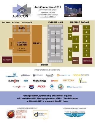 AutoConnections 2012
                                          Conference & Expo
                                             September 5-8, 2012
                                        Aria Resort & Casino, Las Vegas
                                           www.AutoCon2012.com


Aria Resort & Casino - THIRD FLOOR                      EXHIBIT HALL                             MEETING ROOMS

                   LABS                                                                              Board      7
                                                                                                8    Room
                                                                                                                6




                                                                 Premium Exhibitor Space
                                                                                                9               5
                                                                                                      10
                                                                                                                4
                 GENERAL             MEALS
         STAGE




                 SESSION                                                                                        3
                                                                                                      11
                  & AWA
                 Ceremony                                                                       12              2
                                                                                                                1
                                                                                                13
 RESTROOMS                                                                                           PRESS    RESTROOMS

                                             ENTRY

                                     EVENT SPONSORS & EXHIBITORS




                       For Registration, Sponsorship or Exhibitor Inquiries
                 call Carrie Hemphill, Managing Director of First Class Educators
                            at 908-601-6475 • www.AutoCon2012.com


                 CONFERENCE HOSTED BY                                                      CONFERENCE PRODUCED BY
 