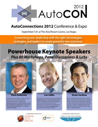 AutoConnections 2012 Conference & Expo
                            September 5-8 at The Aria Resort Casino, Las Vegas

              Connecting your dealership with the right technologies,
             strategies, and leaders to create powerful new outcomes.


  Powerhouse Keynote Speakers
        Plus 80 Workshops, Panel Discussions & Labs




        Dave Anderson                                         Lon Safko                                       Grant Cardone
President of Dave Anderson’s Learn To Lead,      Marketing Consultant, CEO, Author of Extreme        Grant is a Best-selling Author, Sales Training
Dave is author of twelve leadership              Digital Marketing, and Fusion Marketing, Lon        Expert and Twitter Top 10 Business Coach and
development books, including the                 shows corporations how to train managers to         reality TV show host. Through his five books,
TKO Business Series, Up Your Business, If You    think creatively, details the secrets of            he discusses how to be successful in this new
Don’t Make Waves You’ll Drown, How to Run        launching a successful on-line business. His        economy. Cardone revolutionized the auto
Your Business by THE BOOK, and How to            best selling book The Social Media Bible, is        dealer industry by re-engineering their sales
Lead by THE BOOK.                                transforming marketing strategies.                  process and philosophy.



                                    CONFERENCE HOSTED BY                                        CONFERENCE PRODUCED BY
 