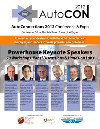 AutoConnections 2012 Conference & Expo
                             September 5-8 at The Aria Resort Casino, Las Vegas

                     Connecting your dealership with the right technologies,
                    strategies, and leaders to create powerful new outcomes.


      Powerhouse Keynote Speakers
  70 Workshops, Panel Discussions & Hands-on Labs




      Jim Zeigler             Grant Cardone             William Lovejoy               Lon Safko                Dave Anderson               David Lewis
Goal driven, ambitious    Grant is a Best-selling   Lovejoy headed GM          Marketing Consultant,       President of Dave         David has been
and sales oriented, Jim   Author, Sales Training    Vehicle Sales, Service     CEO, Author of              Anderson’s Learn To       training Dealers,
became a record           Expert and Twitter Top    and Marketing, and         Extreme Digital             Lead, Dave is author of   General Managers,
setting Radio Ad Sales    10 Business Coach and     oversaw an increase in     Marketing, and Fusion       twelve leadership         Sales Managers, F&I
Manager and Auto          reality TV show host.     GM's U.S. market share     Marketing, Lon shows        development books,        Managers and
Sales and Finance         Through his five books,   in one of the most         corporations how to         including the             Salespeople on the “Art
Manager with some of      he discusses how to be    competitively              train managers to           TKO Business Series,      of Inspirational Selling”
                                                                                                                                                             .
the largest dealerships   successful in this new    challenging markets        think creatively, details   Up Your Business, If      His unique ideas have
in the country.           economy. Cardone          the industry has ever      the secrets of              You Don’t Make Waves      helped thousands of
Jim delivers dynamic,     revolutionized the        seen. Under his            launching a successful      You’ll Drown, How to      dealerships nation-
high content              auto dealer industry by   leadership, GM's truck     on-line business. His       Run Your Business by      wide achieve their
presentations on          re-engineering their      sales set records, while   best selling book The       THE BOOK, and How         sales and management
leveraging relation-      sales process and         GM's scores in National    Social Media Bible, is      to Lead by THE BOOK.      goals. David shares his
ships into increased      philosophy.               Automobile Dealers         transforming                                          ideas in a book titled,
sales and profits,                                  Association dealer-        marketing strategies.                                 The Secrets of
internet marketing and                              satisfaction surveys                                                             Inspirational Selling.
prosperity.                                         improved dramatically.




                                     CONFERENCE HOSTED BY                                              CONFERENCE PRODUCED BY
 