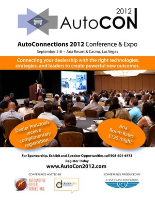 AutoConnections 2012 Conference & Expo
            September 5-8 • Aria Resort & Casino, Las Vegas

 Connecting your dealership with the right technologies,
strategies, and leaders to create powerful new outcomes.




                   s
         rin cipal                                         Aria
  aler P ive
De ece                                                  Room
     r
        li
                ary
           ment n                                      $125 Rates
                                                           /nigh
 comp stratio                                                   t
    regi
   For Sponsorship, Exhibit and Speaker Opportunities call 908-601-6475
                              Register Today
                  www.AutoCon2012.com
       CONFERENCE HOSTED BY                          CONFERENCE PRODUCED BY
 
