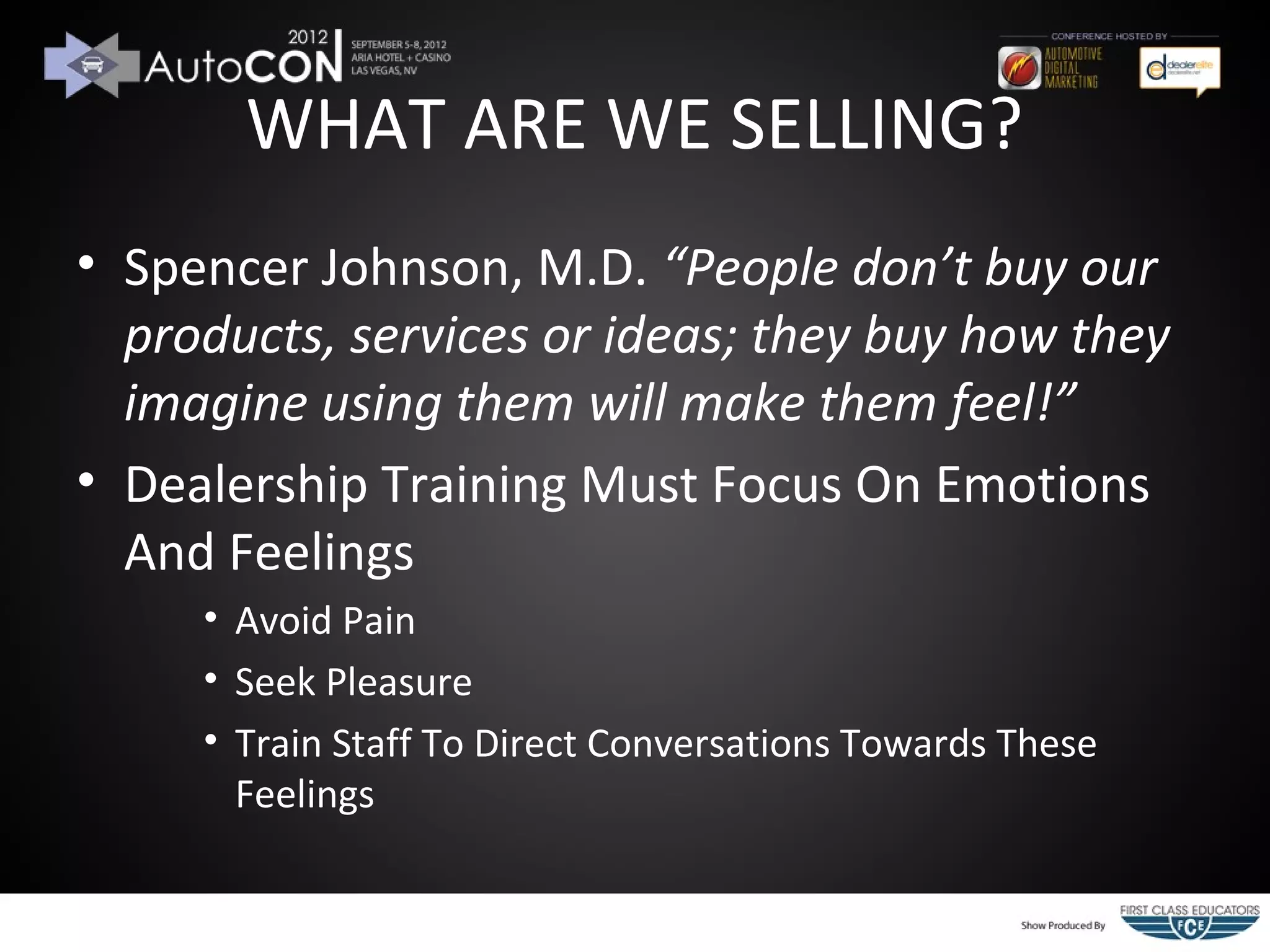 WHAT ARE WE SELLING?
• Spencer Johnson, M.D. “People don’t buy our
  products, services or ideas; they buy how they
  imagine using them will make them feel!”
• Dealership Training Must Focus On Emotions
  And Feelings
     • Avoid Pain
     • Seek Pleasure
     • Train Staff To Direct Conversations Towards These
       Feelings
 