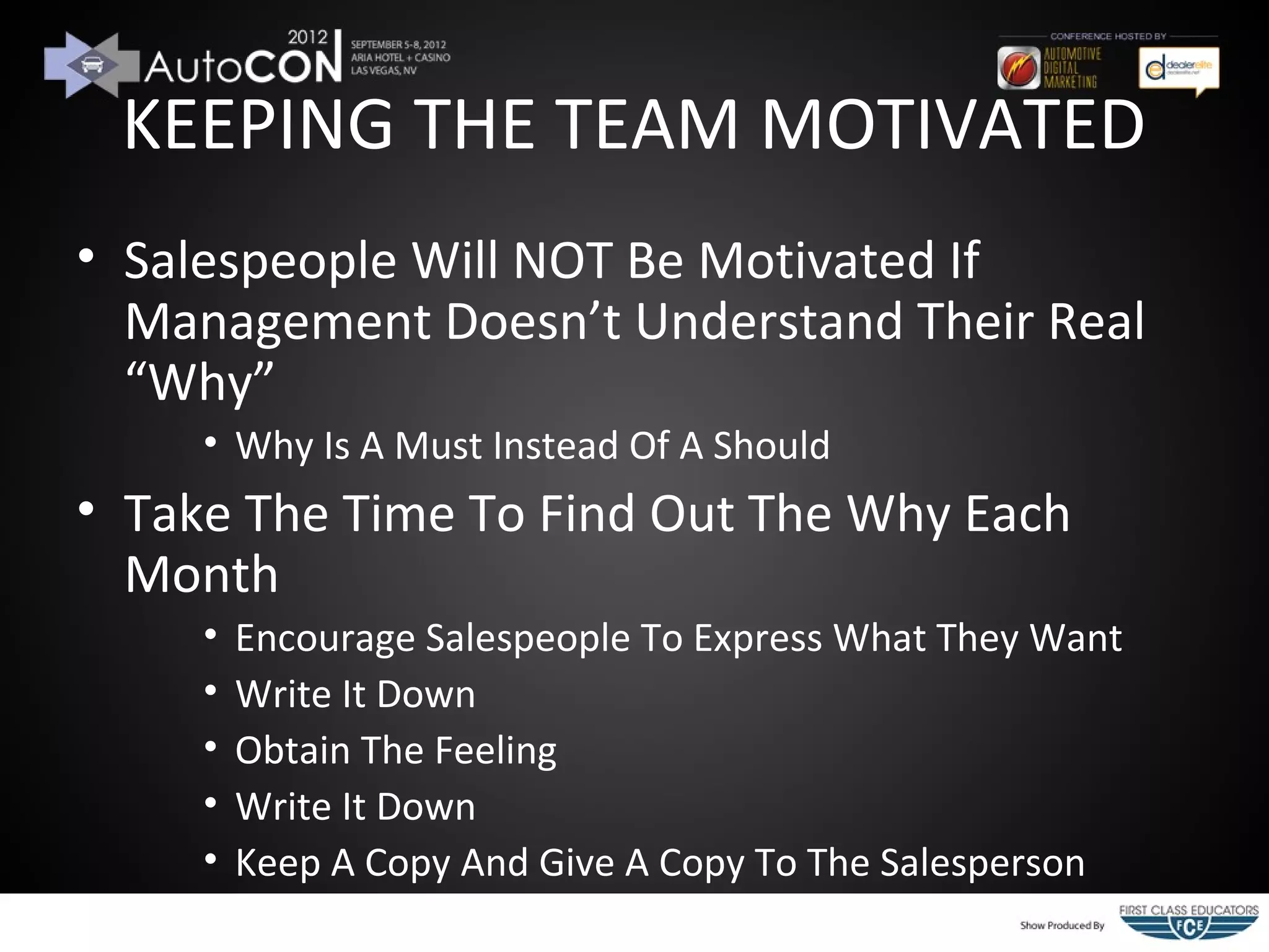 KEEPING THE TEAM MOTIVATED
• Salespeople Will NOT Be Motivated If
  Management Doesn’t Understand Their Real
  “Why”
     • Why Is A Must Instead Of A Should
• Take The Time To Find Out The Why Each
  Month
     •   Encourage Salespeople To Express What They Want
     •   Write It Down
     •   Obtain The Feeling
     •   Write It Down
     •   Keep A Copy And Give A Copy To The Salesperson
 