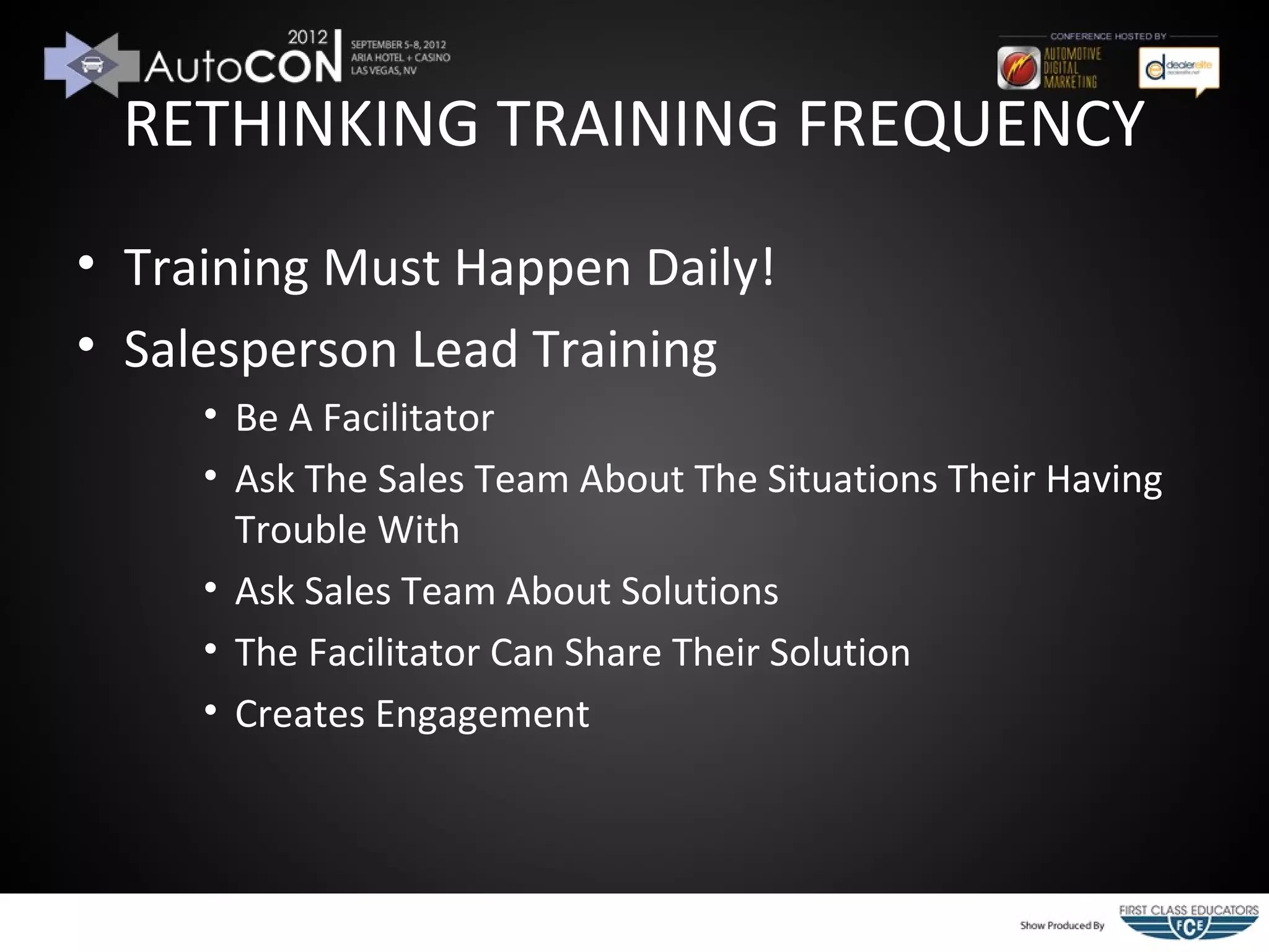 RETHINKING TRAINING FREQUENCY
• Training Must Happen Daily!
• Salesperson Lead Training
     • Be A Facilitator
     • Ask The Sales Team About The Situations Their Having
       Trouble With
     • Ask Sales Team About Solutions
     • The Facilitator Can Share Their Solution
     • Creates Engagement
 