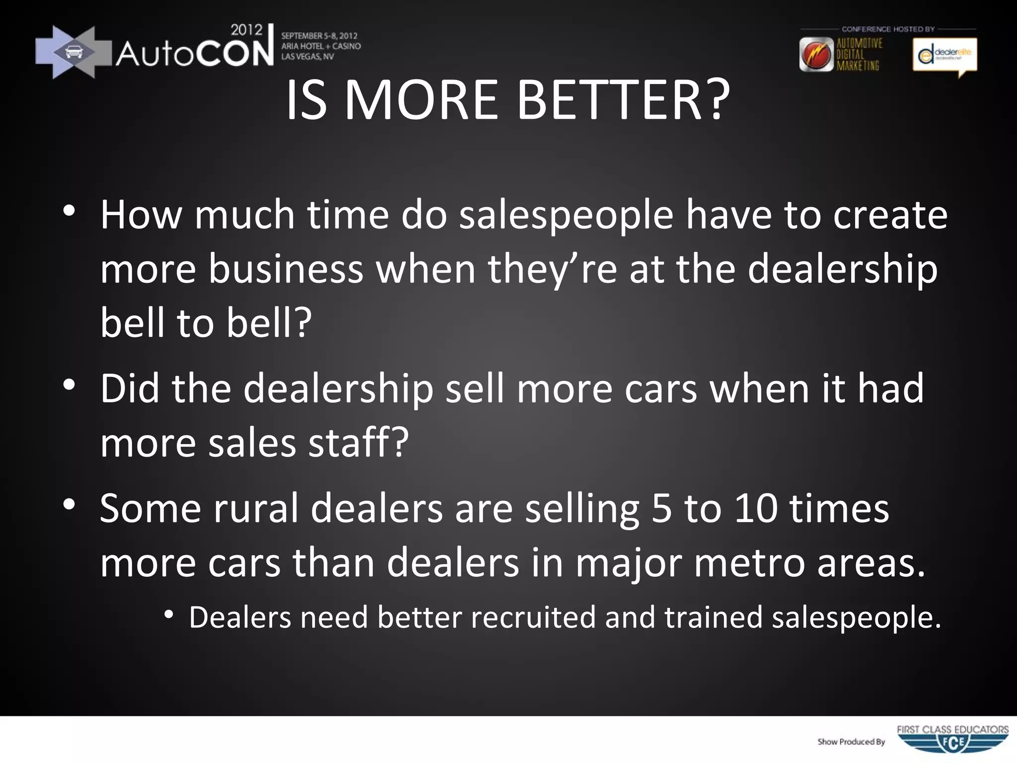 IS MORE BETTER?
• How much time do salespeople have to create
  more business when they’re at the dealership
  bell to bell?
• Did the dealership sell more cars when it had
  more sales staff?
• Some rural dealers are selling 5 to 10 times
  more cars than dealers in major metro areas.
     • Dealers need better recruited and trained salespeople.
 