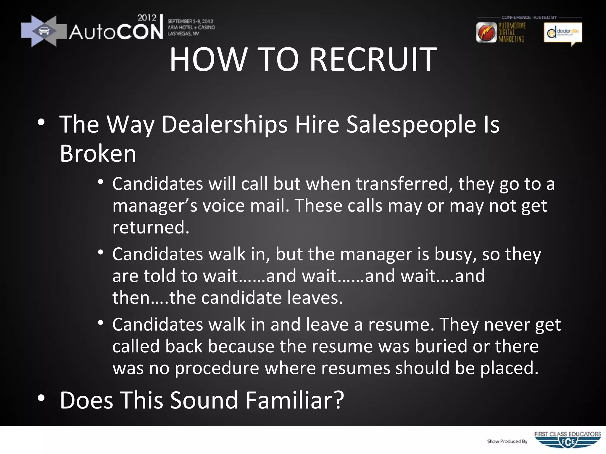 HOW TO RECRUIT
• The Way Dealerships Hire Salespeople Is
  Broken
     • Candidates will call but when transferred, they go to a
       manager’s voice mail. These calls may or may not get
       returned.
     • Candidates walk in, but the manager is busy, so they
       are told to wait……and wait……and wait….and
       then….the candidate leaves.
     • Candidates walk in and leave a resume. They never get
       called back because the resume was buried or there
       was no procedure where resumes should be placed.
• Does This Sound Familiar?
 