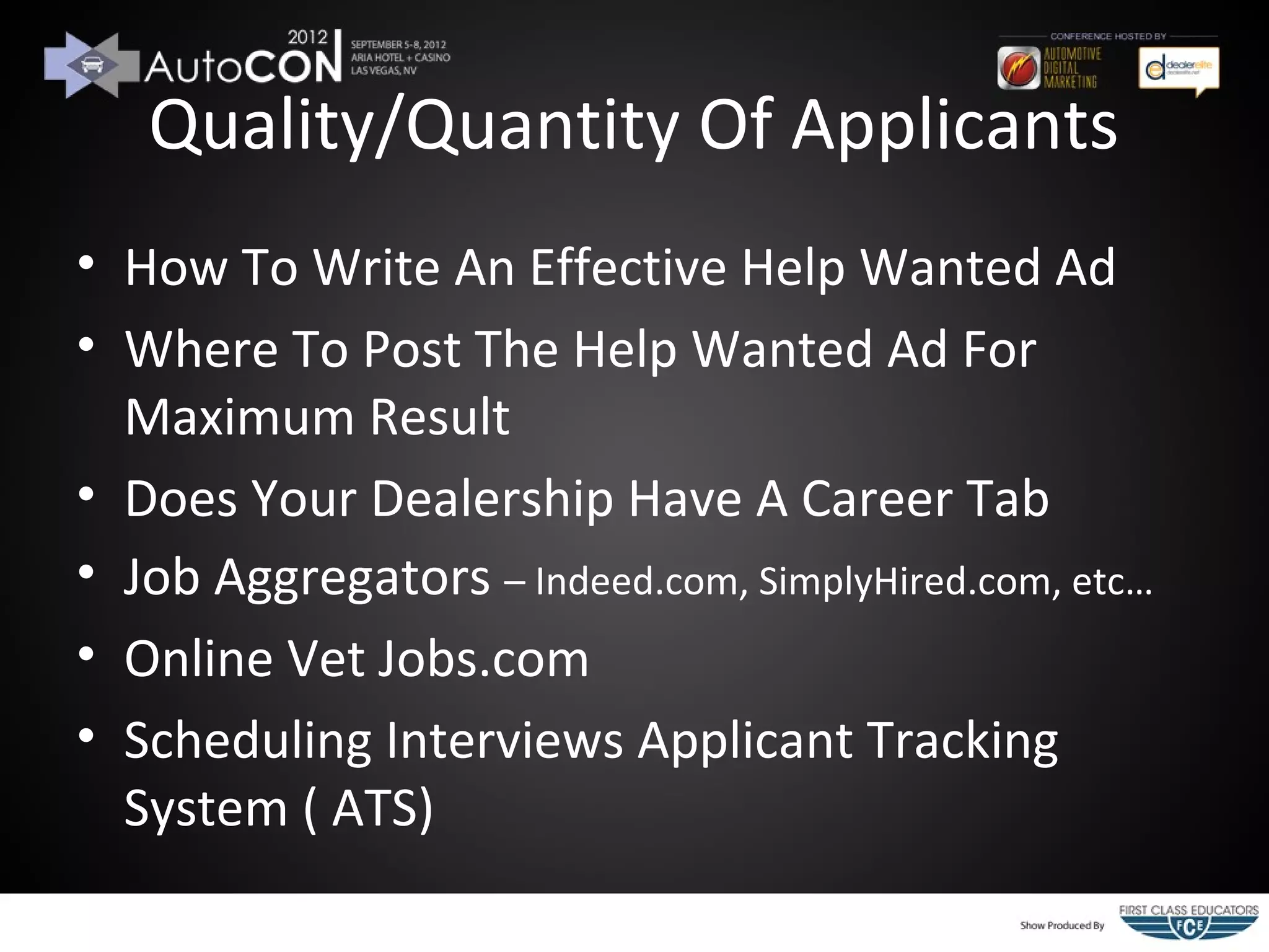 Quality/Quantity Of Applicants
• How To Write An Effective Help Wanted Ad
• Where To Post The Help Wanted Ad For
  Maximum Result
• Does Your Dealership Have A Career Tab
• Job Aggregators – Indeed.com, SimplyHired.com, etc…
• Online Vet Jobs.com
• Scheduling Interviews Applicant Tracking
  System ( ATS)
 