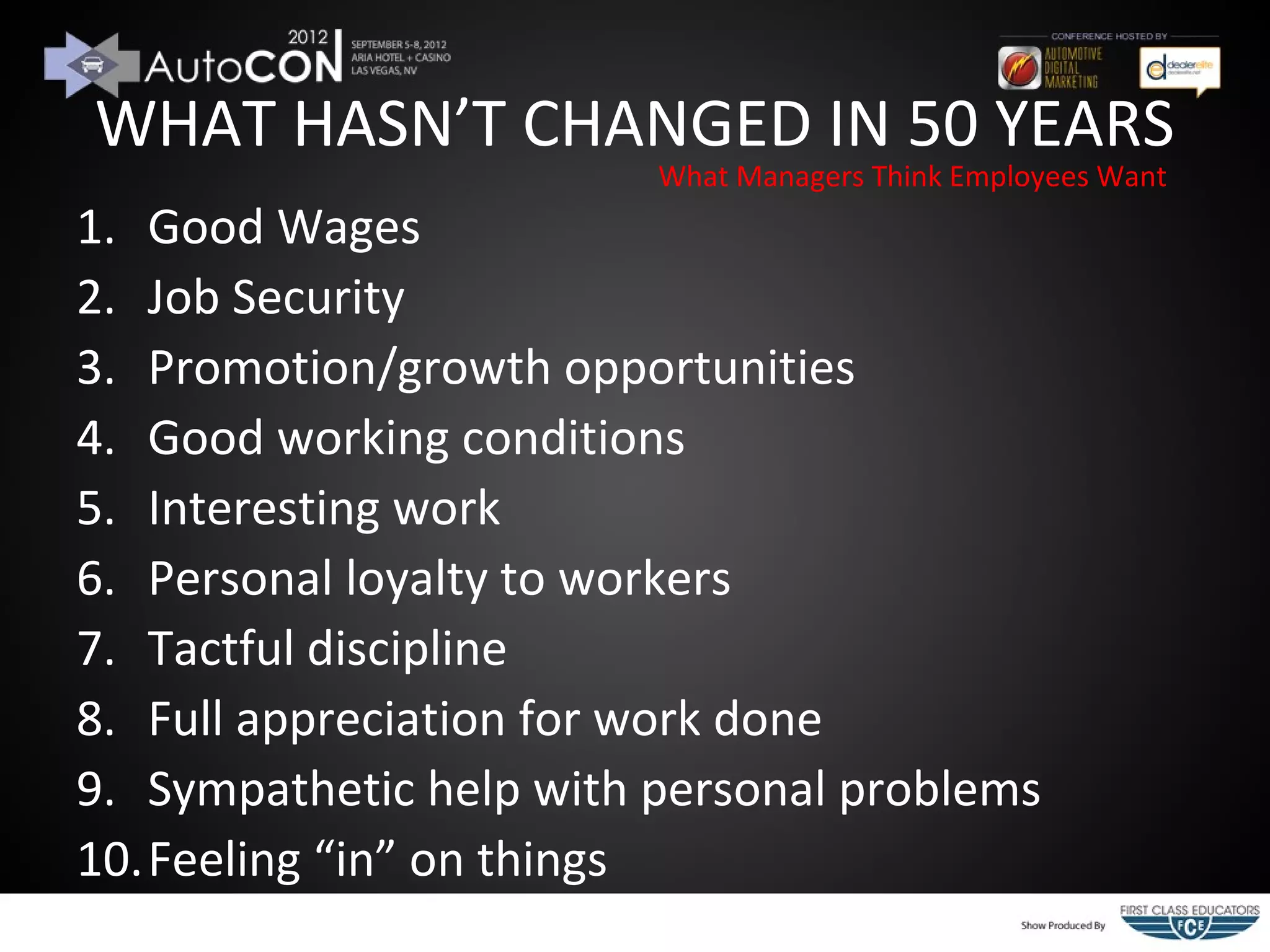 WHAT HASN’T CHANGED IN 50 YEARS
                         What Managers Think Employees Want
1. Good Wages
2. Job Security
3. Promotion/growth opportunities
4. Good working conditions
5. Interesting work
6. Personal loyalty to workers
7. Tactful discipline
8. Full appreciation for work done
9. Sympathetic help with personal problems
10.Feeling “in” on things
 