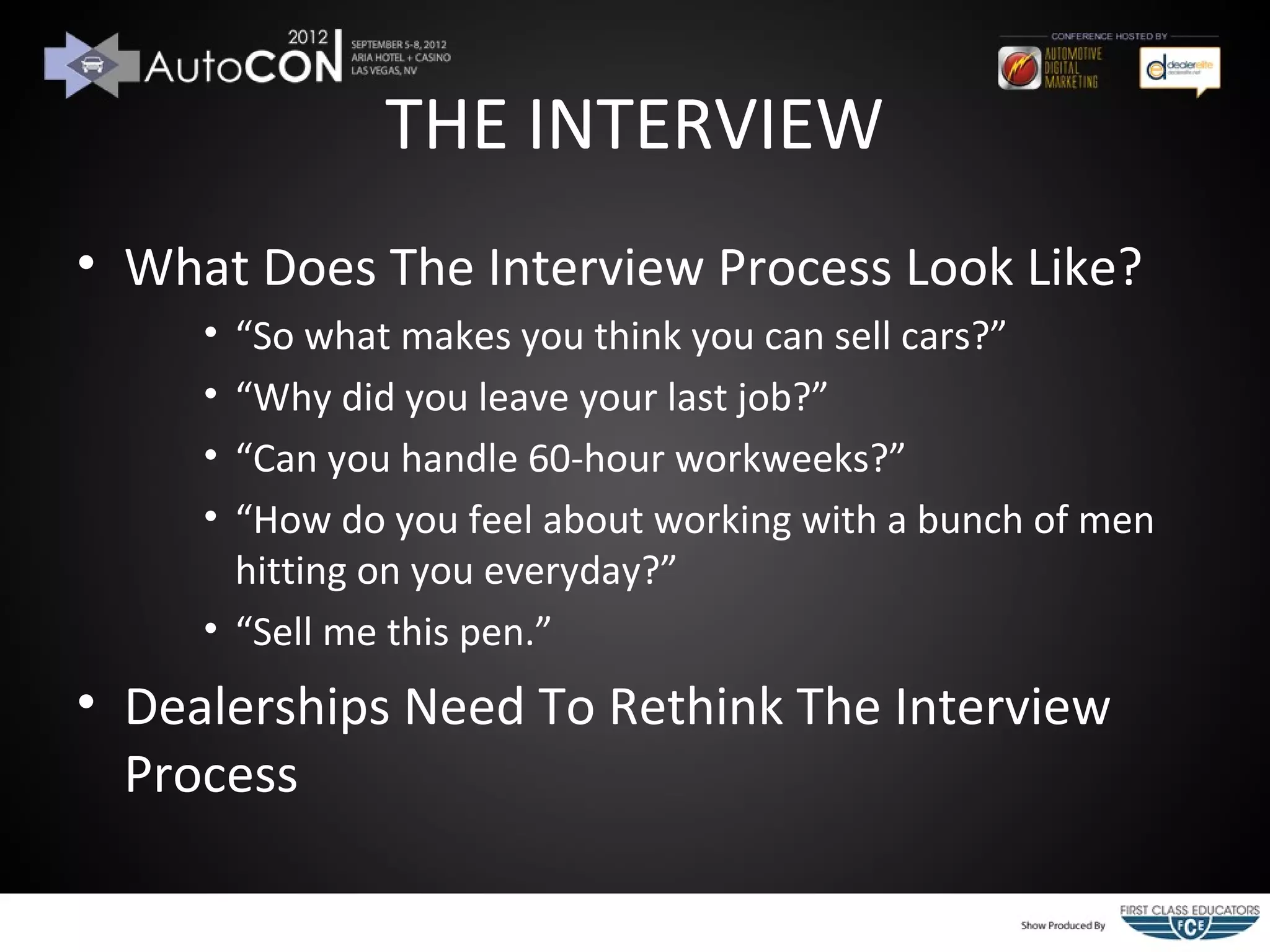 THE INTERVIEW
• What Does The Interview Process Look Like?
     • “So what makes you think you can sell cars?”
     • “Why did you leave your last job?”
     • “Can you handle 60-hour workweeks?”
     • “How do you feel about working with a bunch of men
       hitting on you everyday?”
     • “Sell me this pen.”
• Dealerships Need To Rethink The Interview
  Process
 
