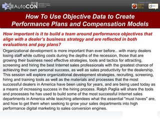 How To Use Objective Data to Create
    Performance Plans and Compensation Models
How important is it to build a team around performance objectives that
align with a dealer’s business strategy and are reflected in both
evaluations and pay plans?
Organizational development is more important than ever before…with many dealers
losing staff while cutting costs during the depths of the recession, those that are
growing their business need effective strategies, tools and tactics for attracting,
screening and hiring the best Internet sales professionals with the greatest chance of
achieving their own personal success, as well as sales productivity for the dealership.
This session will explore organizational development strategies, recruiting, screening,
hiring and training tools as well as the materials and processes that the most
successful dealers in America have been using for years, and are being used today as
a means of increasing success in the hiring process. Ralph Paglia will share the tools
and processes he has used to build some of the most successful Internet sales
departments in America while teaching attendees what the essential "must haves" are,
and how to get them when seeking to grow your sales departments into high
performance digital marketing to sales conversion engines.
 