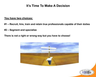 It’s Time To Make A Decision
You have two choices:
#1 – Recruit, hire, train and retain true professionals capable of their duties
#2 – Segment and specialize
There is not a right or wrong way but you have to choose!
 