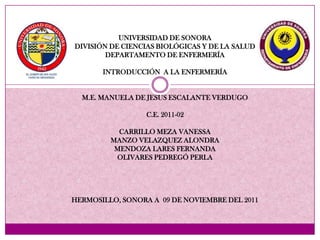 UNIVERSIDAD DE SONORA
DIVISIÓN DE CIENCIAS BIOLÓGICAS Y DE LA SALUD
        DEPARTAMENTO DE ENFERMERÍA

       INTRODUCCIÓN A LA ENFERMERÍA


  M.E. MANUELA DE JESUS ESCALANTE VERDUGO

                  C.E. 2011-02

           CARRILLO MEZA VANESSA
         MANZO VELAZQUEZ ALONDRA
          MENDOZA LARES FERNANDA
          OLIVARES PEDREGÓ PERLA




HERMOSILLO, SONORA A 09 DE NOVIEMBRE DEL 2011
 