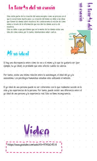 Esta visión parte de la creación del autoconcepto como un proceso en el
que lo social tiene mucho peso. La creación del mismo se debe a las ideas
que tienen los demás sobre nosotros. Así construiremos la noción de cómo
somos a través de la información que nos den los demás acerca de
nosotros.
Esto se debe a que percibimos que en la mente de los demás existe una
idea de cómo somos, por lo tanto, intentaremos saber cuál es.
https://www.youtube.com/watch?v=97HSsCrRS-8
Si hay una discrepancia entre cómo te ves a ti mismo y lo que te gustaría ser (por
ejemplo, tu yo ideal), es probable que esto afecte cuánto te valoras.
Por tanto, existe una íntima relación entre la autoimagen, el ideal del yo y la
autoestima. Los psicólogos humanistas estudian esto utilizando el método.
El yo ideal de una persona puede no ser coherente con lo que realmente sucede en la
vida y las experiencias de la persona. Por tanto, puede existir una diferencia entre el
yo ideal de una persona y la experiencia real. Esto se llama incongruencia.
 