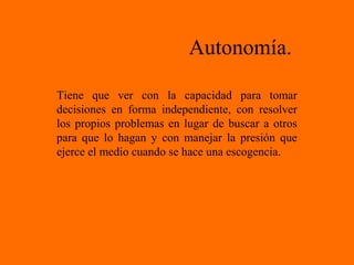 Autonomía.
Tiene que ver con la capacidad para tomar
decisiones en forma independiente, con resolver
los propios problemas en lugar de buscar a otros
para que lo hagan y con manejar la presión que
ejerce el medio cuando se hace una escogencia.
 