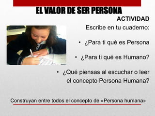 EL VALOR DE SER PERSONA 
ACTIVIDAD 
Escribe en tu cuaderno: 
• ¿Para ti qué es Persona 
• ¿Para ti qué es Humano? 
• ¿Qué piensas al escuchar o leer 
el concepto Persona Humana? 
Construyan entre todos el concepto de «Persona humana» 
 