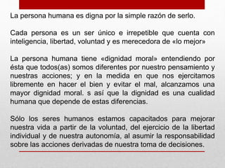 La persona humana es digna por la simple razón de serlo. 
Cada persona es un ser único e irrepetible que cuenta con 
inteligencia, libertad, voluntad y es merecedora de «lo mejor» 
La persona humana tiene «dignidad moral» entendiendo por 
ésta que todos(as) somos diferentes por nuestro pensamiento y 
nuestras acciones; y en la medida en que nos ejercitamos 
libremente en hacer el bien y evitar el mal, alcanzamos una 
mayor dignidad moral. s así que la dignidad es una cualidad 
humana que depende de estas diferencias. 
Sólo los seres humanos estamos capacitados para mejorar 
nuestra vida a partir de la voluntad, del ejercicio de la libertad 
individual y de nuestra autonomía, al asumir la responsabilidad 
sobre las acciones derivadas de nuestra toma de decisiones. 
 