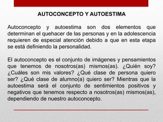 AUTOCONCEPTO Y AUTOESTIMA 
Autoconcepto y autoestima son dos elementos que 
determinan el quehacer de las personas y en la adolescencia 
requieren de especial atención debido a que en esta etapa 
se está definiendo la personalidad. 
El autoconcepto es el conjunto de imágenes y pensamientos 
que tenemos de nosotros(as) mismos(as). ¿Quién soy? 
¿Cuáles son mis valores? ¿Qué clase de persona quiero 
ser? ¿Qué clase de alumno(a) quiero ser? Mientras que la 
autoestima será el conjunto de sentimientos positivos y 
negativos que tenemos respecto a nosotros(as) mismos(as), 
dependiendo de nuestro autoconcepto. 
 