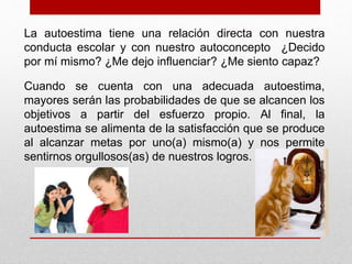 La autoestima tiene una relación directa con nuestra 
conducta escolar y con nuestro autoconcepto ¿Decido 
por mí mismo? ¿Me dejo influenciar? ¿Me siento capaz? 
Cuando se cuenta con una adecuada autoestima, 
mayores serán las probabilidades de que se alcancen los 
objetivos a partir del esfuerzo propio. Al final, la 
autoestima se alimenta de la satisfacción que se produce 
al alcanzar metas por uno(a) mismo(a) y nos permite 
sentirnos orgullosos(as) de nuestros logros. 
 