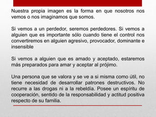 Nuestra propia imagen es la forma en que nosotros nos 
vemos o nos imaginamos que somos. 
Si vemos a un perdedor, seremos perdedores. Si vemos a 
alguien que es importante sólo cuando tiene el control nos 
convertiremos en alguien agresivo, provocador, dominante e 
insensible 
Si vemos a alguien que es amado y aceptado, estaremos 
más preparados para amar y aceptar al prójimo. 
Una persona que se valora y se ve a si misma como útil, no 
tiene necesidad de desarrollar patrones destructivos. No 
recurre a las drogas ni a la rebeldía. Posee un espíritu de 
cooperación, sentido de la responsabilidad y actitud positiva 
respecto de su familia. 
 