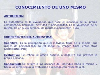 CONOCIMIENTO DE UNO MISMO
AUTOESTIMA:
La autoestima es la evaluación que hace el individuo de su propia
competencia, habilidad, actividad y personalidad. Es la valoración de sí
mismo. Es un juicio personal de mérito.(Coopersmith, 1967)
COMPONENTES DEL AUTOESTIMA:
Cognitivo: Es la percepción que el individuo tiene de sí mismo, sus
rasgos de personalidad, su rol social, su imagen física, entre otros
(AUTOCONCEPTO)
Evaluativo: Se refiere al afecto positivo o negativo que provoca la
propia persona.
Conductual: Se refiere a las acciones del individuo hacia sí mismo y
hacia los otros según la evaluación que tenga con respecto a él.
 