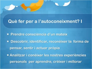 Què fer per a l’autoconeixment? I

 Prendre consciència d’un mateix

 Descobrir, identificar, reconèixer la forma de
  pensar, sentir i actuar pròpia

Analitzar i conèixer les nostres experiències
  personals per aprendre, crèixer i millorar
 