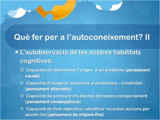 Què fer per a l’autoconeixement? II
L’autobservació de les nostres habilitats
 cognitives:
   Capacitat de determinar l’origen d’un problema (pensament
    causal)
   Capacitat d’imaginar solucions al problemes – creativitat –
    (pensament alternatiu)
   Capacitat de preveure els efectes del nostre comportament
    (pensament conseqüència)
   Capacitat de fixar objectius i planificar recursos-accions per
    assolir-los (pensament de mitjans-fins)
 