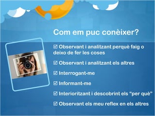 Com em puc conèixer?
 Observant i analitzant perquè faig o
deixo de fer les coses

 Observant i analitzant els altres

 Interrogant-me

 Informant-me

 Interioritzant i descobrint els “per què”

 Observant els meu reflex en els altres
 