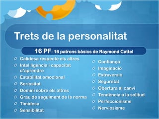Trets de la personalitat
       16 PF: 16 patrons bàsics de Raymond Cattel
 Calidesa respecte els altres
                                  Confiança
 Intel·ligència i capacitat
                                  Imaginació
 d’aprendre
                                  Extraversió
 Estabilitat emocional
                                  Seguretat
 Seriositat
                                  Obertura al canvi
 Domini sobre els altres
                                  Tendència a la solitud
 Grau de seguiment de la norma
                                  Perfeccionisme
 Timidesa
                                  Nerviosisme
 Sensibilitat
 