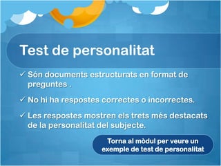 Test de personalitat
 Són documents estructurats en format de
  preguntes .
 No hi ha respostes correctes o incorrectes.
 Les respostes mostren els trets més destacats
  de la personalitat del subjecte.
                      Torna al mòdul per veure un
                     exemple de test de personalitat
 