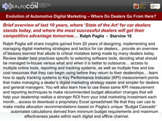 Evolution of Automotive Digital Marketing – Where Do Dealers Go From Here?

Brief overview of last 10 years, where ‘State of the Art’ for car dealers
stands today, and where the most successful dealers will get their
competitive advantage tomorrow… Ralph Paglia - Starvine 10
Ralph Paglia will share insights gained from 20 years of designing, implementing and
managing digital marketing strategies and tactics for car dealers... provide an overview
of lessons learned that allude to critical mistakes being made by many dealers today.
Review dealer best practices specific to selecting software tools, deciding what should
be managed in-house versus what and when it is better to outsource… access to
multiple online tools, reporting and tracking systems, as well as multiple free and low
cost resources that they can begin using before they return to their dealerships… learn
how to apply tracking systems to Key Performance Indicator (KPI) measurement points
that make managing a dealer’s digital marketing strategy easier and simpler for dealers
and general managers. You will also learn how to use these same KPI measurement
and reporting techniques to make recommended budget allocation changes that will
help your dealership realize a stronger ROI from your total marketing investment each
month... access to download a proprietary Excel spreadsheet file that they can use to
make media allocation recommendations based on Paglia’s unique “Budget Cascade”
     automated calculations derived from minimum budget requirements and maximum
             effectiveness peaks within each digital and offline channel.
 