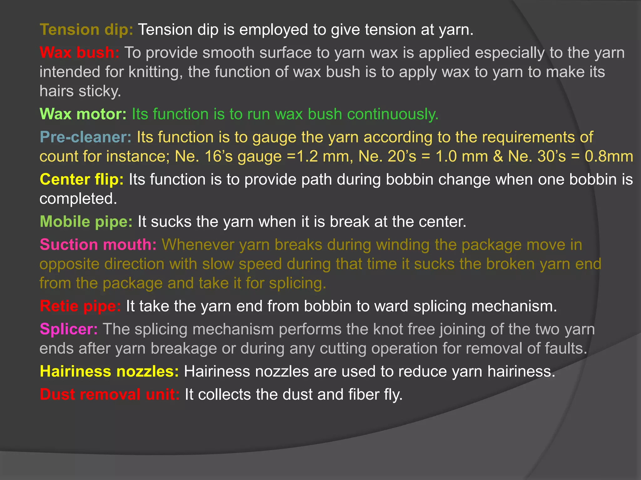 Tension dip: Tension dip is employed to give tension at yarn. 
Wax bush: To provide smooth surface to yarn wax is applied especially to the yarn 
intended for knitting, the function of wax bush is to apply wax to yarn to make its 
hairs sticky. 
Wax motor: Its function is to run wax bush continuously. 
Pre-cleaner: Its function is to gauge the yarn according to the requirements of 
count for instance; Ne. 16’s gauge =1.2 mm, Ne. 20’s = 1.0 mm & Ne. 30’s = 0.8mm 
Center flip: Its function is to provide path during bobbin change when one bobbin is 
completed. 
Mobile pipe: It sucks the yarn when it is break at the center. 
Suction mouth: Whenever yarn breaks during winding the package move in 
opposite direction with slow speed during that time it sucks the broken yarn end 
from the package and take it for splicing. 
Retie pipe: It take the yarn end from bobbin to ward splicing mechanism. 
Splicer: The splicing mechanism performs the knot free joining of the two yarn 
ends after yarn breakage or during any cutting operation for removal of faults. 
Hairiness nozzles: Hairiness nozzles are used to reduce yarn hairiness. 
Dust removal unit: It collects the dust and fiber fly. 
 